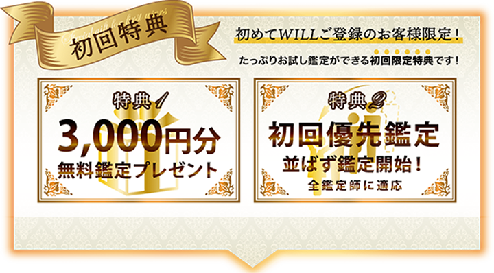 初回特典　初めてWILLご登録のお客様限定！たっぷりお試し鑑定ができる初回限定特典です。特典1、3000円分無料鑑定プレゼント。特典2、初回優先鑑定。並ばず鑑定開始！全鑑定師に適応。